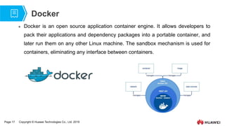Page 17 Copyright © Huawei Technologies Co., Ltd. 2019
Docker
 Docker is an open source application container engine. It allows developers to
pack their applications and dependency packages into a portable container, and
later run them on any other Linux machine. The sandbox mechanism is used for
containers, eliminating any interface between containers.
 
