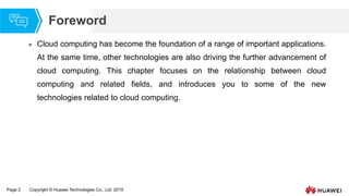 Page 2 Copyright © Huawei Technologies Co., Ltd. 2019
Foreword
 Cloud computing has become the foundation of a range of important applications.
At the same time, other technologies are also driving the further advancement of
cloud computing. This chapter focuses on the relationship between cloud
computing and related fields, and introduces you to some of the new
technologies related to cloud computing.
 