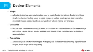 Page 20 Copyright © Huawei Technologies Co., Ltd. 2019
Docker Elements
 Image
 A Docker image is a read-only template used to create Docker containers. Docker provides a
simple mechanism to allow users to create images or update existing ones. Users can also
download images created by others and use them without making any changes.
 Container
 Docker uses containers to run applications. A container is a runtime instance of a docker image.
A container can be started, started, stopped, and deleted. Each container is an isolated and
secure platform.
 Repository
 A repository is a set of Docker images. A Registry is a hosted service containing repositories of
images. Each image has a unique tag.
 