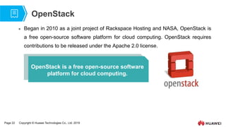 Page 22 Copyright © Huawei Technologies Co., Ltd. 2019
OpenStack
 Began in 2010 as a joint project of Rackspace Hosting and NASA, OpenStack is
a free open-source software platform for cloud computing. OpenStack requires
contributions to be released under the Apache 2.0 license.
OpenStack is a free open-source software
platform for cloud computing.
 