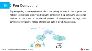 Page 28 Copyright © Huawei Technologies Co., Ltd. 2019
Fog Computing
 Fog computing is an extension of cloud computing services to the edge of the
network to decrease latency and network congestion. Fog computing uses edge
devices to carry out a substantial amount of computation, storage, and
communication locally, instead of storing all data in cloud data centers.
Cloud DC
Fog Fog
Core
Network
 