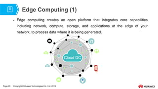 Page 29 Copyright © Huawei Technologies Co., Ltd. 2019
Edge Computing (1)
 Edge computing creates an open platform that integrates core capabilities
including network, compute, storage, and applications at the edge of your
network, to process data where it is being generated.
Cloud DC
 