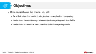 Page 3 Copyright © Huawei Technologies Co., Ltd. 2019
Objectives
 Upon completion of this course, you will:
 Be able to describe key technologies that underpin cloud computing.
 Understand the relationship between cloud computing and other fields.
 Understand some of the most prominent cloud computing trends.
 