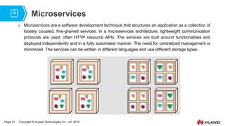 Page 31 Copyright © Huawei Technologies Co., Ltd. 2019
Microservices
 Microservices are a software development technique that structures an application as a collection of
loosely coupled, fine-grained services. In a microservices architecture, lightweight communication
protocols are used, often HTTP resource APIs. The services are built around functionalities and
deployed independently and in a fully automated manner. The need for centralized management is
minimized. The services can be written in different languages and use different storage types.
 
