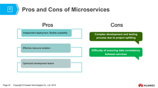 Page 32 Copyright © Huawei Technologies Co., Ltd. 2019
Pros and Cons of Microservices
Independent deployment, flexible scalability
Effective resource isolation
Optimized development teams
Pros Cons
Complex development and testing
process due to project splitting
Difficulty of ensuring data consistency
between services
 