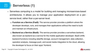 Page 33 Copyright © Huawei Technologies Co., Ltd. 2019
Serverless (1)
 Serverless computing is a model for building and managing microservices-based
architectures. It allows you to manage your application deployment on a per-
service level, rather than a per-server level.
 Function as a Service (FaaS): The service provider provides a platform where the
developer develops, runs, and manages their applications without the need to build
and maintain an infrastructure.
 Backend as a Service (BaaS): The service provider provides a serverless backend,
also known as backend as a service for the mobile application developer. BaaS shifts
backend functions including data/file storage, account management, data collection,
operation analysis, message push, and social media integration to the cloud, allowing
the developer to focus on their apps’ frontend.
 