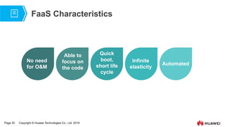 Page 35 Copyright © Huawei Technologies Co., Ltd. 2019
FaaS Characteristics
No need
for O&M
Able to
focus on
the code
Quick
boot,
short life
cycle
Infinite
elasticity
Automated
 
