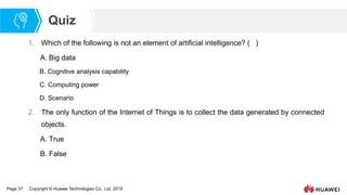 Page 37 Copyright © Huawei Technologies Co., Ltd. 2019
Quiz
1. Which of the following is not an element of artificial intelligence? ( )
A. Big data
B. Cognitive analysis capability
C. Computing power
D. Scenario
2. The only function of the Internet of Things is to collect the data generated by connected
objects.
A. True
B. False
 