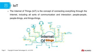 Page 5 Copyright © Huawei Technologies Co., Ltd. 2019
IoT
 The Internet of Things (IoT) is the concept of connecting everything through the
Internet, including all sorts of communication and interaction: people-people,
people-things, and things-things.
 