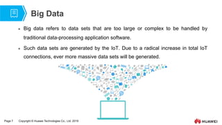 Page 7 Copyright © Huawei Technologies Co., Ltd. 2019
Big Data
 Big data refers to data sets that are too large or complex to be handled by
traditional data-processing application software.
 Such data sets are generated by the IoT. Due to a radical increase in total IoT
connections, ever more massive data sets will be generated.
 