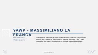 www.yawp.agency
www.yawp.agency
info@yawp.agency
YAWP - MASSIMILIANO LA
FRANCA DISCLAIMER: the material in the slides has been collected from different
sources and curated by the author for training purposes. I don’t own
copyrights and there’s no intention to infringe any third party right.
 