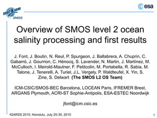Overview of SMOS level 2 ocean salinity processing and first results 1 J. Font, J. Boutin, N. Reul, P. Spurgeon, J. Ballabrera, A. Chuprin, C. Gabarró, J. Gourrion, C. Hénocq, S. Lavender, N. Martin, J. Martínez, M. McCulloch, I. Meirold-Mautner, F. Petitcolin, M. Portabella, R. Sabia, M. Talone, J. Tenerelli, A. Turiel, J.L. Vergely, P. Waldteufel, X. Yin, S. Zine, S. Delwart(The SMOS L2 OS Team)ICM-CSIC/SMOS-BEC Barcelona, LOCEAN Paris, IFREMER Brest,ARGANS Plymouth, ACRI-STSophie-Antipolis, ESA-ESTECNoordwijk jfont@icm.csic.es 
