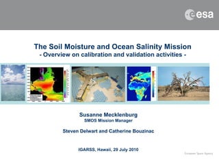 The Soil Moisture and Ocean Salinity Mission - Overview on calibration and validation activities - Susanne Mecklenburg SMOS Mission Manager Steven Delwart and Catherine Bouzinac IGARSS, Hawaii, 29 July 2010 