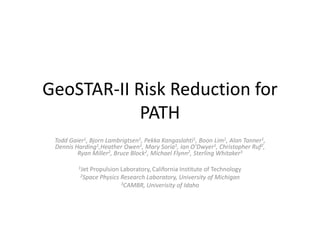 GeoSTAR-II Risk Reduction for PATH Todd Gaier1, Bjorn Lambrigtsen1, Pekka Kangaslahti1, Boon Lim1, Alan Tanner1, Dennis Harding1,Heather Owen1, Mary Soria1, Ian O’Dwyer1, Christopher Ruf2, Ryan Miller2, Bruce Block2, Michael Flynn2, Sterling Whitaker3   1Jet Propulsion Laboratory, California Institute of Technology 2Space Physics Research Laboratory, University of Michigan 3CAMBR, Univerisity of Idaho 