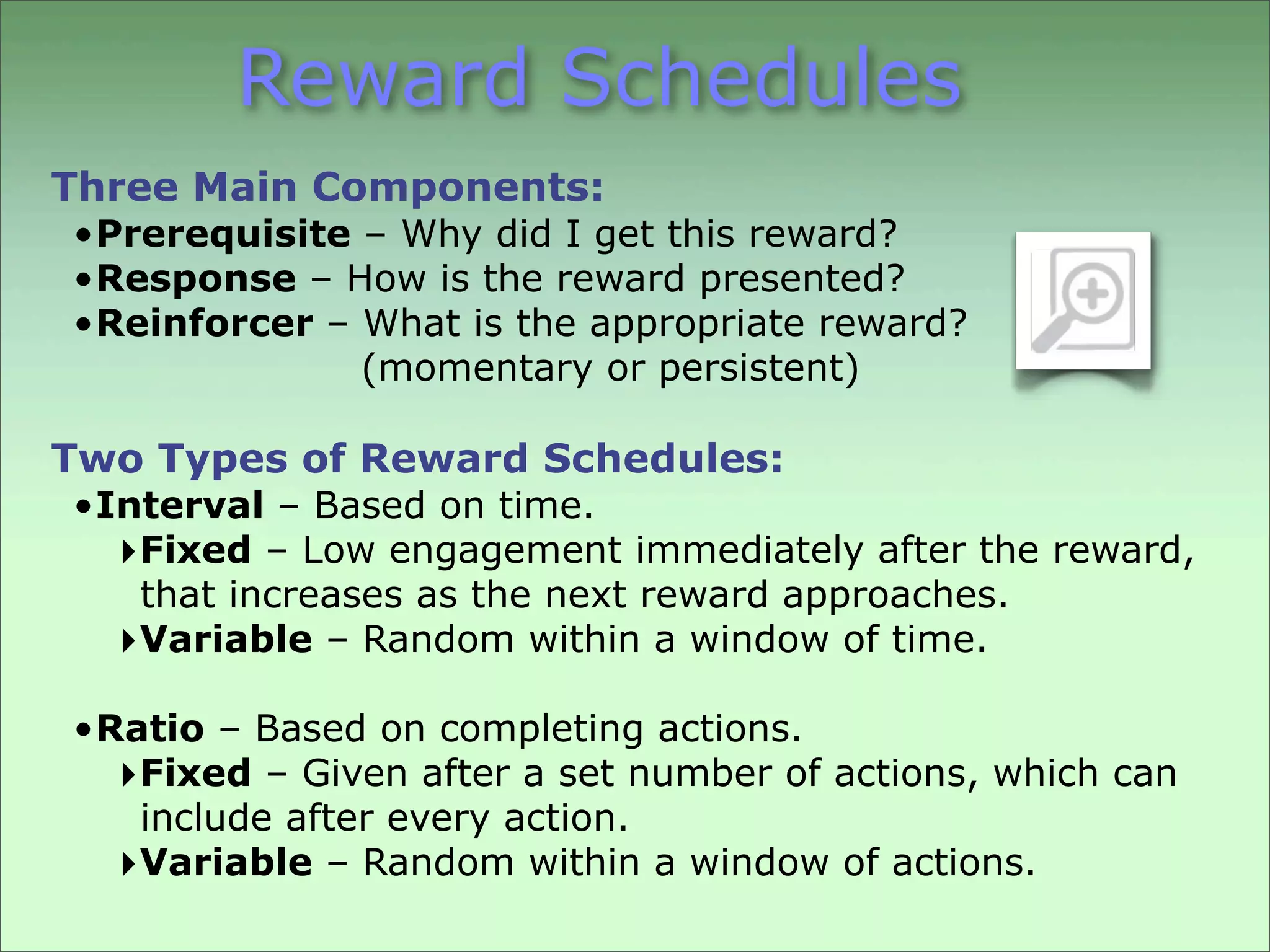 Reward Schedules
Three Main Components:
• Prerequisite – Why did I get this reward?
• Response – How is the reward presented?
• Reinforcer – What is the appropriate reward?
               (momentary or persistent)

Two Types of Reward Schedules:
• Interval – Based on time.
   ‣Fixed – Low engagement immediately after the reward,
    that increases as the next reward approaches.
   ‣Variable – Random within a window of time.
• Ratio – Based on completing actions.
   ‣Fixed – Given after a set number of actions, which can
    include after every action.
   ‣Variable – Random within a window of actions.
 