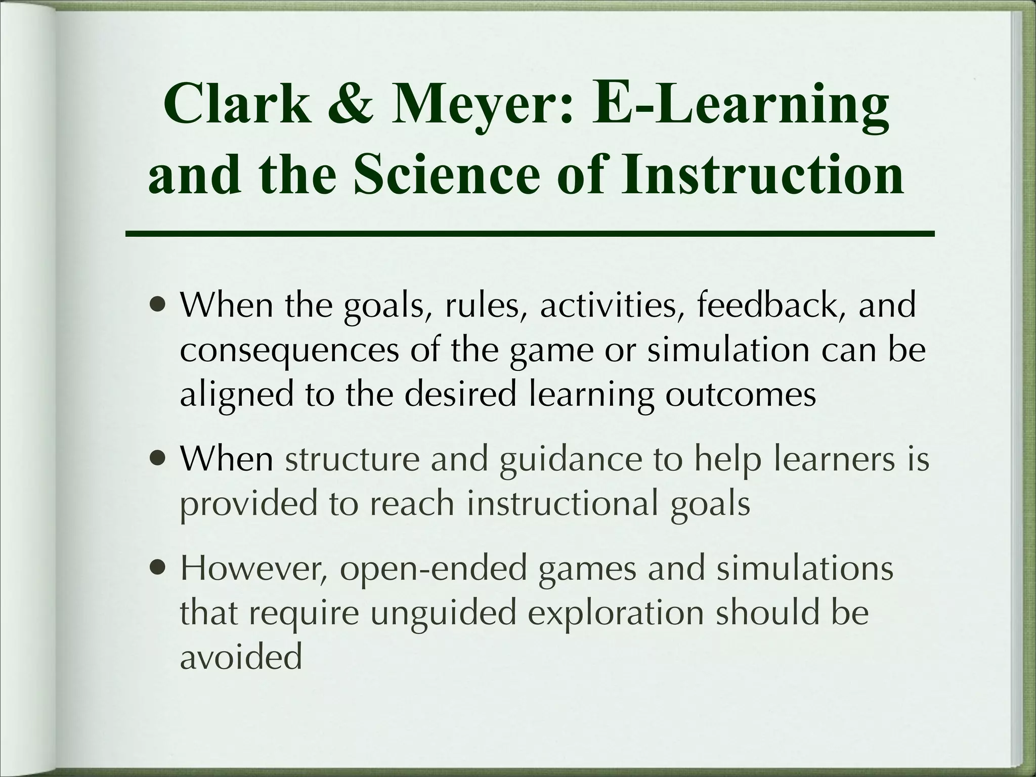 Clark & Meyer: E-Learning
and the Science of Instruction

• When the goals, rules, activities, feedback, and
  consequences of the game or simulation can be
  aligned to the desired learning outcomes
• When structure and guidance to help learners is
  provided to reach instructional goals
• However, open-ended games and simulations
  that require unguided exploration should be
  avoided
 