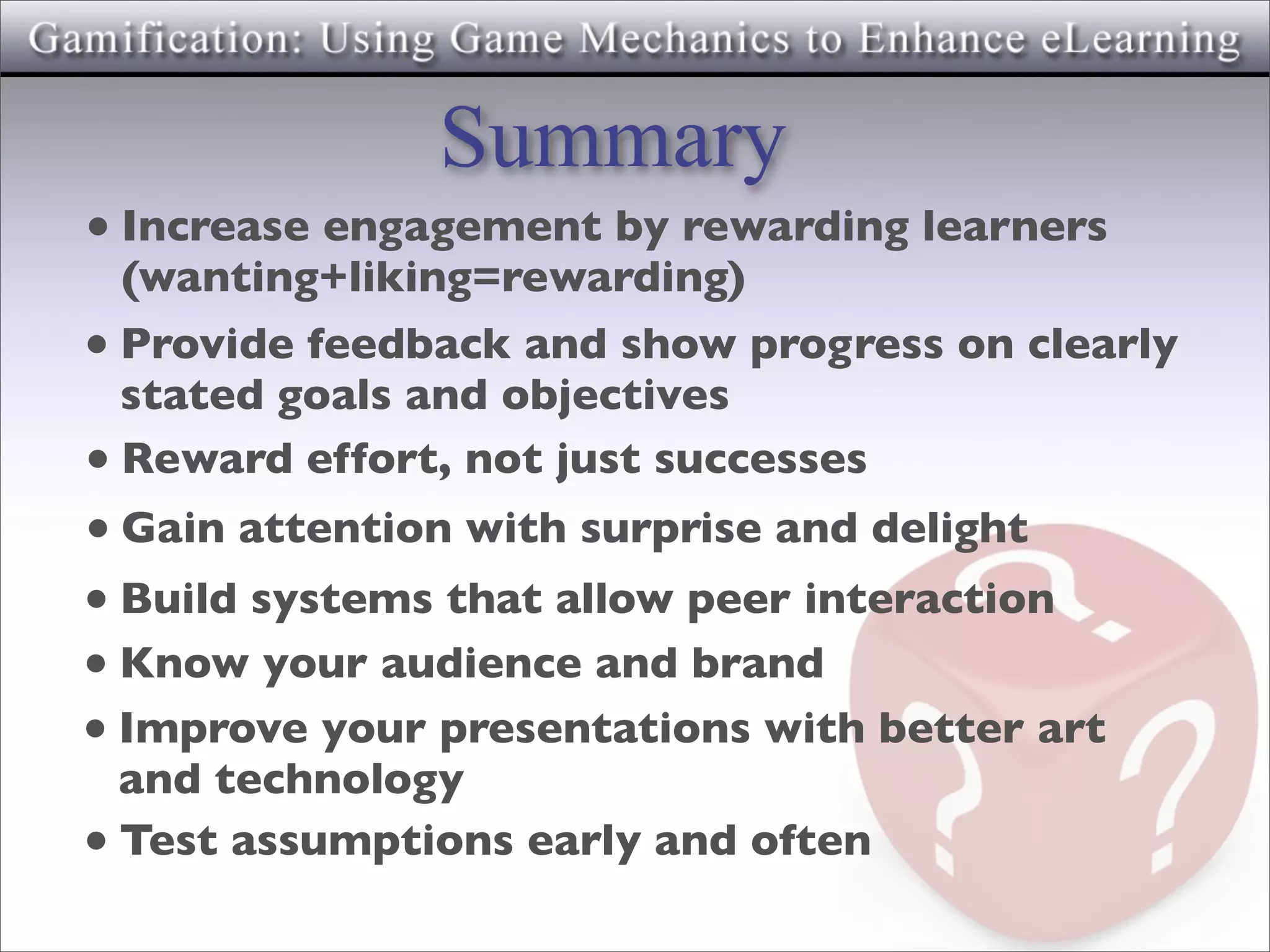 Summary
• Increase engagement by rewarding learners
  (wanting+liking=rewarding)
• Provide feedback and show progress on clearly
  stated goals and objectives
• Reward effort, not just successes
• Gain attention with surprise and delight
• Build systems that allow peer interaction
• Know your audience and brand
• Improve your presentations with better art
  and technology
• Test assumptions early and often
 