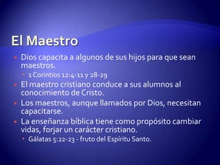 El MaestroDios capacita a algunos de sus hijos para que sean maestros. 1 Corintios 12:4-11 y 28-29El maestro cristiano conduce a sus alumnos al conocimiento de Cristo.Los maestros, aunque llamados por Dios, necesitan capacitarse.La enseñanza bíblica tiene como propósito cambiar vidas, forjar un carácter cristiano. Gálatas 5:22-23 - fruto del Espíritu Santo.