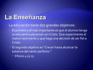 La EnseñanzaLa educación tiene dos grandes objetivos:El primero y el más importante es que el alumno tenga un encuentro personal con Cristo. Que experimente el nuevo nacimiento y que haga una decisión de ser fiel a Cristo.El segundo objetivo es "Crecer hasta alcanzar la estatura del varón perfecto.“  Efesios 4:13-15