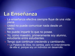 La EnseñanzaLa enseñanza efectiva siempre fluye de una vida plena.Usted no puede comunicar nada desde un vacío.No puede impartir lo que no posee.Yo, como maestro, primeramente soy alumno, estudiante entre estudiantes. Tengo que continuar creciendo y cambiando.La Palabra de Dios, no cambia, pero mi entendimiento de ella sí, porque soy un individuo en desarrollo.La Enseñanza¿Cómo puedo mejorar?Pensamiento: "mientras viva, aprenda; y mientras aprenda, viva.““Prefiero que mis estudiantes beban de un río que corre y no de un pozo estancado”."El discípulo no es superior a su maestro; mas todo el que fuere perfeccionado, será como su maestro." Lucas 6:40 