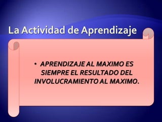 La Actividad de AprendizajeAPRENDIZAJE AL MAXIMO ES SIEMPRE EL RESULTADO DEL INVOLUCRAMIENTO AL MAXIMO.La Actividad de AprendizajeSu labor como comunicador no es impresionar a la gente, sino sacudirlas; no solo convencerlas, sino cambiarlas.Para que ocurra el verdadero aprendizaje, el estudiante debe estar involucrado en el proceso de aprendizaje.Debemos mantener activos a nuestros estudiantes.Debe ser una actividad significativa.