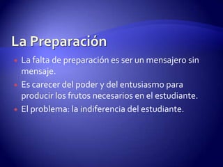 La PreparaciónEL PROCESO ENSEÑANZA-APRENDIZAJE SERÁ MÁS EFECTIVO CUANDO, TANTO EL ESTUDIANTE COMO EL MAESTRO, SE PREPARAN ADECUADAMENTE. La PreparaciónLa falta de preparación es ser un mensajero sin mensaje.Es carecer del poder y del entusiasmo para producir los frutos necesarios en el estudiante.El problema: la indiferencia del estudiante.