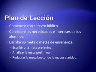 Plan de Lección Comenzar con el texto biblico. Considere las necesidades e intereses de los alumnos. Escribir su meta o metas de enseñanza.Escribir una meta preliminar.Analizar la meta preliminar. Redactar la meta buscando la mayor claridad.