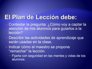 El Plan de Lección debe:Contestar la pregunta: ¿Cómo voy a captar la atención de mis alumnos para guiarlos a la lección?Describir las actividades de aprendizaje que serán usadas en la clase.Indicar cómo el maestro se propone “remachar” la lección.Fijarla con seguridad en las mentes y vidas de los alumnos.