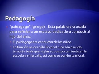 Pedagogía"paidagogo" (griego) - Esta palabra era usada para señalar a un esclavo dedicado a conducir al hijo del amo. El paidagogo era conductor de los niños. La función no era sólo llevar al niño a la escuela, también tenía que vigilar su comportamiento en la escuela y en la calle, así como su conducta moral.