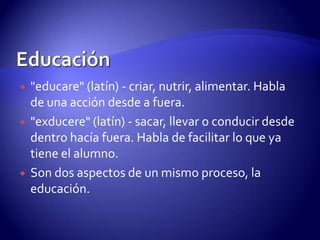Educación"educare" (latín) - criar, nutrir, alimentar. Habla de una acción desde a fuera. "exducere" (latín) - sacar, llevar o conducir desde dentro hacía fuera. Habla de facilitar lo que ya tiene el alumno.Son dos aspectos de un mismo proceso, la educación.