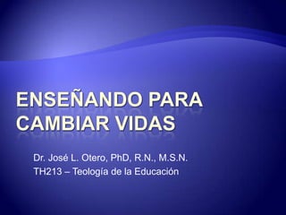 ENSEÑANDO PARA CAMBIAR VIDAS Dr. José L. Otero, PhD, R.N., M.S.N. TH213 – Teología de la Educación  