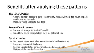 Benefits after applying these patterns
• Repository Pattern
    – Central point of access to data – can modify storage without too much impact
      on the rest of the code
    – Strongly typed access to our data

• Model-View-Presenter
    – Presentation logic separated from UI
    – Possible to reuse presentation logic for different Uis

• Service Locator
    – Decoupled dependency between presenter and repository
    – Presenter testable in isolation
    – Service Locator takes care of creating and managing the
      lifetime of the service/repository.
 