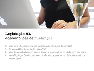 6. Mais para o hóspede: livro em várias línguas (directório de serviços!)
7. Sanções & Regulamentação pela ASAE
8. Mais de metade dos condóminos devem aprovar o AL (voto válido por 1 semestre)
9. Nova Tipologia: Quarto para além de Moradia; Apartamento ; Estabelecimento de
Hospedagem
Legislação AL
descomplicar as mudanças
 