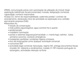 ▪RNAL comunicação prévia com autorização de utilização do imóvel; titular
exploração (referências fiscais/comerciais); morada; designação comercial;
capacidade; contacto responsável
▪Cópia CC; termo de responsabilidade; caderneta predial / contrato de
arrendamento; declaração início de actividade na exploração e/ou certidão
permanente empresa (CAE)
▪Requisitos AL:
▪ estado de conservação
▪ rede pública água/esgotos; água corrente fria e quente
▪ janela/sacada
▪ mobiliário/ iluminação
▪ portas e sistemas segurança/privacidade >> manta fogo; extintor; bolsa
primeiros socorros; contacto emergência
▪ instalações sanitárias/ condições higiene e limpeza
▪ livro de reclamações como qualquer actividade comercial
▪ comunicar SEF
▪ actividade legal comercial: facturação, regime IVA, entrega documentos fiscais
(modelo 30- referente a rendimentos); modelo 21-RFI imposto português no
estrangeiro, actividades retenção na fonte
 