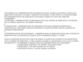 ▪Consideram-se «estabelecimentos de alojamento local» aqueles que prestem serviços de
alojamento temporário a turistas, mediante remuneração, e que reúnam os requisitos legais.
▪Os estabelecimentos de alojamento local podem integrar-se numa das seguintes
modalidades:
▪a) Moradia - estabelecimento de alojamento local cuja unidade de alojamento é constituída
por um edifício autónomo, de caráter unifamiliar;
▪ 
b) Apartamento - estabelecimento de alojamento local cuja unidade de alojamento é
constituída por uma fração autónoma de edifício ou parte de prédio urbano suscetível de
utilização independente;
▪ 
c) Estabelecimentos de hospedagem - estabelecimento de alojamento local cujas unidades de
alojamento são constituídas por quartos. Esta modalidade integra o “Hostel"
▪Caso a pretensão do promotor seja a de utilizar os quartos da moradia ou do apartamento
como unidades de alojamento, e não a própria moradia ou apartamento como única unidade
de alojamento, a modalidade a registar será a de estabelecimento de hospedagem.
▪ Capacidade: 9 quartos / 30 utentes. Sem limite hostel
▪ Reservado a 75% das fracções de um edifício
▪ Dormitório mínimo 4 camas excepto se beliche
 