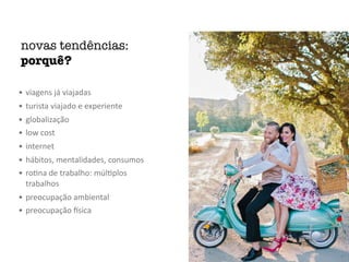 novas tendências:
porquê?
• viagens	já	viajadas	
• turista	viajado	e	experiente	
• globalização	
• low	cost	
• internet	
• hábitos,	mentalidades,	consumos	
• roMna	de	trabalho:	múlMplos	
trabalhos	
• preocupação	ambiental	
• preocupação	Osica
 