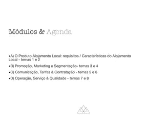 Módulos & Agenda
▪A) O Produto Alojamento Local: requisitos / Características do Alojamento
Local - temas 1 e 2

▪B) Promoção, Marketing e Segmentação- temas 3 e 4

▪C) Comunicação, Tarifas & Contratação - temas 5 e 6

▪D) Operação, Serviço & Qualidade - temas 7 e 8
 