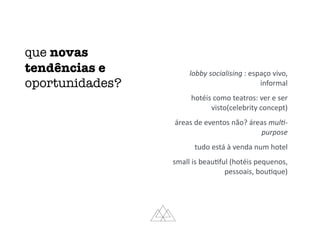 que novas
tendências e
oportunidades?
lobby	socialising	:	espaço	vivo,	
informal	
hotéis	como	teatros:	ver	e	ser	
visto(celebrity	concept)	
áreas	de	eventos	não?	áreas	mul:-
purpose	
tudo	está	à	venda	num	hotel	
small	is	beauMful	(hotéis	pequenos,	
pessoais,	bouMque)
 