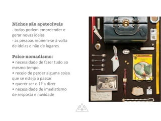 Nichos são apetecíveis
-	todos	podem	empreender	e	
gerar	novas	ideias	
-	as	pessoas	reúnem-se	à	volta	
de	ideias	e	não	de	lugares	
Psico-nomadismo:
•	necessidade	de	fazer	tudo	ao	
mesmo	tempo	
•	receio	de	perder	alguma	coisa	
que	se	esteja	a	passar	
•	querer	ser	o	1º	a	dizer	
•	necessidade	de	imediaMsmo	
de	resposta	e	novidade
 