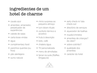 ingredientes de um
hotel de charme
• cavalo azul
• amenities: amaciador,
perpetuador de
experiências
• cabide de saias
• carta boas-vindas
• água
• complimentary food
• paninhos quentes (ou
frios)
• pão alentejano
• sumo natural
• mimo surpresa ao
pequeno-almoço
• turn-down rituals
• conforto térmico e
acústico
• fruta à descrição
• bolo, café
• chaleira água
• TV personalizada
• menu de almofadas
• ferrari na suite (Rafﬂes
Singapura)
• early check-in/ late
check-out
• directório de serviços
• aquecedor de toalhas
• roupão/chinelos
• amenities de crianças?
de cães?
• sobre-colchão?
• qualidade dos
amenities
• carácter do hotel
 