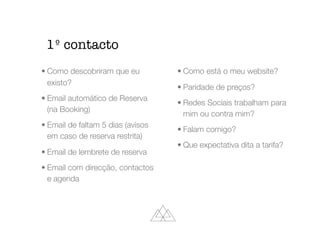 • Como descobriram que eu
existo?
• Email automático de Reserva
(na Booking)
• Email de faltam 5 dias (avisos
em caso de reserva restrita)
• Email de lembrete de reserva
• Email com direcção, contactos
e agenda
• Como está o meu website?
• Paridade de preços?
• Redes Sociais trabalham para
mim ou contra mim?
• Falam comigo?
• Que expectativa dita a tarifa?
1º contacto
 