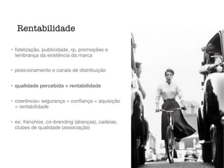 • ﬁdelização, publicidade, rp, promoções e
lembrança da existência da marca

• posicionamento e canais de distribuição

• qualidade percebida = rentabilidade
• coerência= segurança = conﬁança = aquisição
= rentabilidade

• ex: franshise, co-branding (alianças), cadeias,
clubes de qualidade (associação)
Rentabilidade
 