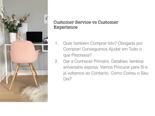 1. Quer também Comprar Isto? Obrigada por
Comprar! Conseguimos Ajudar em Tudo o
que Precisava?
2. Dar a Conhecer Primeiro. Detalhes: lembrar
aniversário esposa. Vamos Procurar para Si e
já voltamos ao Contacto. Como Correu o Seu
Dia?
Customer Service vs Customer
Experience
 