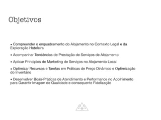 Objetivos
▪ Compreender o enquadramento do Alojamento no Contexto Legal e da
Exploração Hoteleira

▪ Acompanhar Tendências de Prestação de Serviços de Alojamento

▪ Aplicar Princípios de Marketing de Serviços no Alojamento Local

▪ Optimizar Recursos e Tarefas em Práticas de Preço Dinâmico e Optimização
do Inventário

▪ Desenvolver Boas-Práticas de Atendimento e Performance no Acolhimento
para Garantir Imagem de Qualidade e consequente Fidelização
 