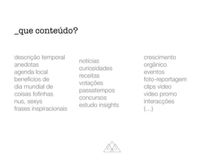 descrição temporal
anedotas
agenda local
beneﬁcios de
dia mundial de
coisas foﬁnhas
nus, sexys
frases inspiracionais
notícias
curiosidades
receitas
votações
passatempos
concursos
estudo insights
crescimento
orgânico
eventos
foto-reportagem
clips video
video promo
interacções
(…)
_que conteúdo?
 