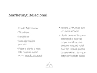 l
Era do Adprosumer
l
Tripadvisor
l
Newsletter
l
Ciclo de vida do
produto
l
Fazer o cliente o mais
feliz possível (como
numa relação amorosa)
l
ﬁlosoﬁa CRM, mais que
um mero software
l
cliente deve sentir que o
conhecem e que vão
propor o melhor para
ele (quer naquele hotel,
quer em termos globais
do que existe... tem que
estar convencido disso)
Marketing Relacional
 