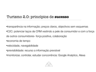 transparência na informação; preços claros, objectivos sem esquemas
C2C: potenciar laços de CRM vestindo a pele de consumidor e com a força
de outros consumidores- força positiva, colaboração
economia de tempo
velocidade, navegabilidade
previsibilidade: recurso a informação previsível
monitorizar, controlar, estudar concorrência: Google Analytics, Alexa
Turismo 2.0: princípios de sucesso
 