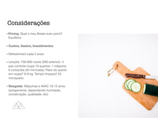 • Pricing: Qual o meu Break-even point?
Equilíbrio

• Custos, Gastos, Investimentos

• Refreshment cada 5 anos

• Lençóis: 700-800 vezes (300 exterior): ½
pax controle roupa 10 quartos: 1 máquina
6 ciclos/dia (40 min/cada). Peso do quarto
em roupa? 6-8 kg. Tempo limpeza? 25
min/quarto

• Desgaste: Máquinas e AVAC 10-15 anos
(antigamente, dependendo humidade,
conservação, qualidade, etc)
Considerações
 
