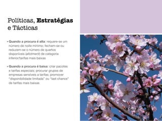 • Quando a procura é alta: requere-se um
número de noite mínimo; fecham-se ou
reduzem-se o número de quartos
disponíveis (allotment) de categoria
inferior/tarifas mais baixas

• Quando a procura é baixa: criar pacotes
e tarifas especiais; procurar grupos de
empresas sensíveis a tarifas; promover
“disponibilidade limitada” ou “last chance”
de tarifas mais baixas
Políticas, Estratégias
e Tácticas
 