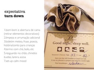1.bom-bom e abertura de cama
(retirar elementos decorativos)
2.limpeza e arrumação adicional
3.boletim meteo, frase, poesia,
história/conto para crianças
4.termo com chá, bolo, etc
5.resguardo no chão, chinelos
6.velas, lareira acesa
7.set-up calm mood
expectativa
turn down
 